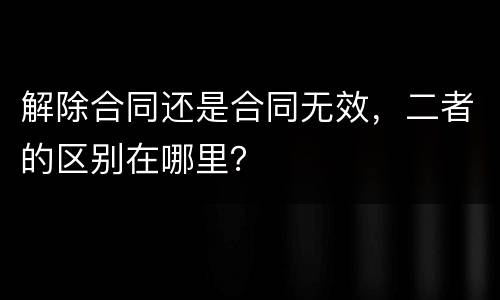 解除合同还是合同无效，二者的区别在哪里？