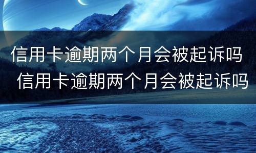 信用卡逾期两个月会被起诉吗 信用卡逾期两个月会被起诉吗知乎