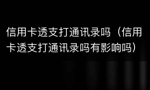 信用卡透支打通讯录吗（信用卡透支打通讯录吗有影响吗）