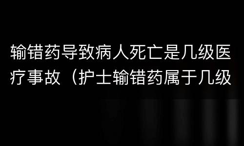 输错药导致病人死亡是几级医疗事故（护士输错药属于几级医疗事故）
