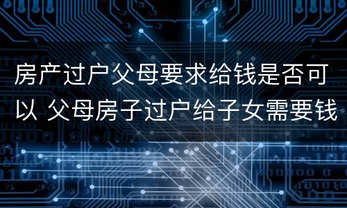 房产过户父母要求给钱是否可以 父母房子过户给子女需要钱吗