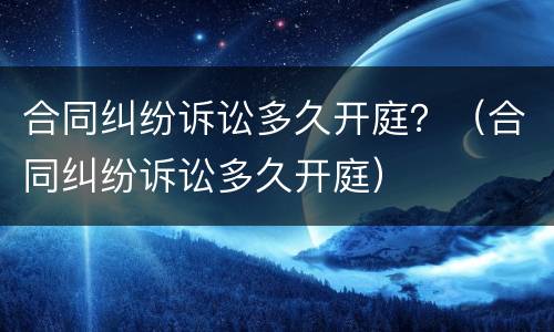 合同纠纷诉讼多久开庭？（合同纠纷诉讼多久开庭）