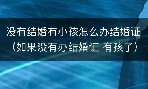 没有结婚有小孩怎么办结婚证（如果没有办结婚证 有孩子）