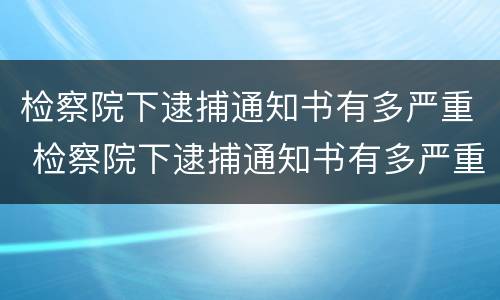 检察院下逮捕通知书有多严重 检察院下逮捕通知书有多严重啊