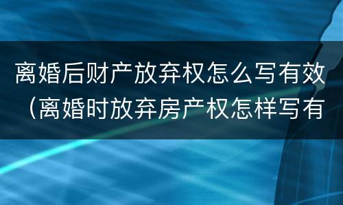 离婚后财产放弃权怎么写有效（离婚时放弃房产权怎样写有效）