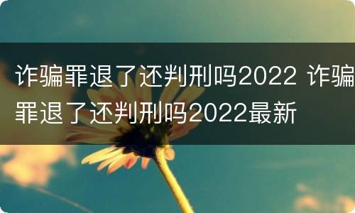 诈骗罪退了还判刑吗2022 诈骗罪退了还判刑吗2022最新