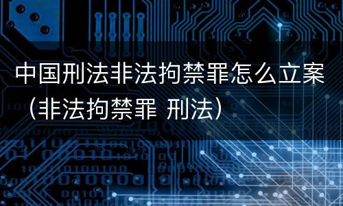 中国刑法非法拘禁罪怎么立案（非法拘禁罪 刑法）