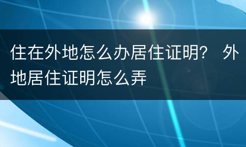 住在外地怎么办居住证明？ 外地居住证明怎么弄