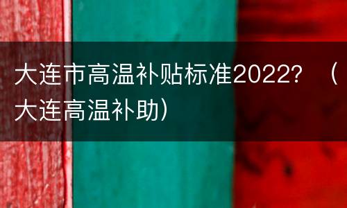 大连市高温补贴标准2022？（大连高温补助）
