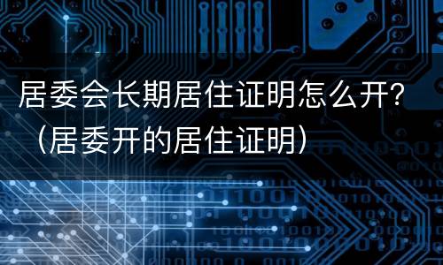 居委会长期居住证明怎么开？（居委开的居住证明）