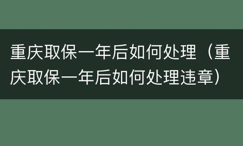 重庆取保一年后如何处理（重庆取保一年后如何处理违章）