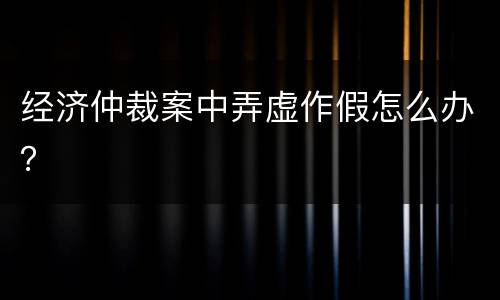 经济仲裁案中弄虚作假怎么办？