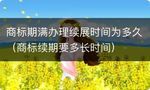商标期满办理续展时间为多久（商标续期要多长时间）