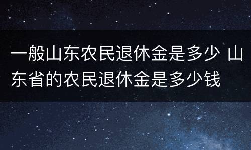 一般山东农民退休金是多少 山东省的农民退休金是多少钱