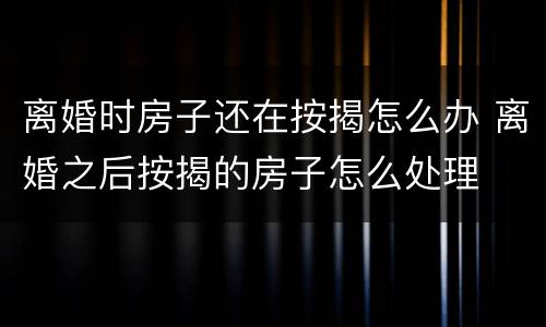 离婚时房子还在按揭怎么办 离婚之后按揭的房子怎么处理
