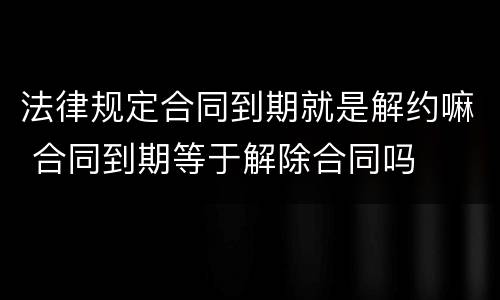 法律规定合同到期就是解约嘛 合同到期等于解除合同吗