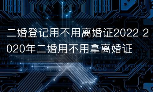 二婚登记用不用离婚证2022 2020年二婚用不用拿离婚证
