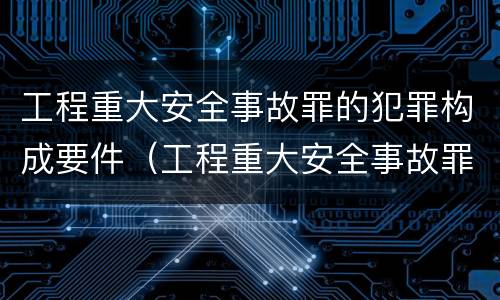 工程重大安全事故罪的犯罪构成要件（工程重大安全事故罪的犯罪构成要件包括）
