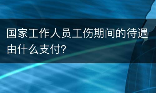 国家工作人员工伤期间的待遇由什么支付？