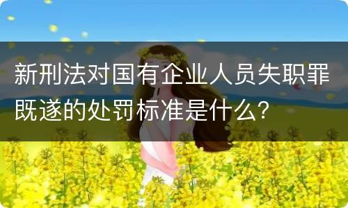 新刑法对国有企业人员失职罪既遂的处罚标准是什么？
