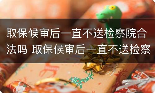 取保候审后一直不送检察院合法吗 取保候审后一直不送检察院合法吗怎么办