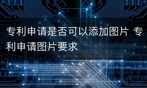 专利申请是否可以添加图片 专利申请图片要求