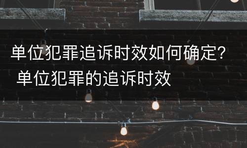单位犯罪追诉时效如何确定？ 单位犯罪的追诉时效