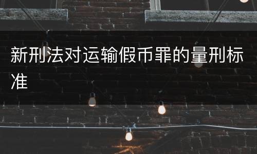 新刑法对运输假币罪的量刑标准