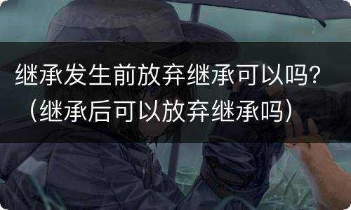 继承发生前放弃继承可以吗？（继承后可以放弃继承吗）