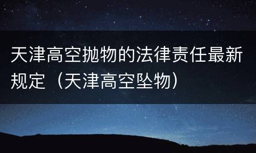 天津高空抛物的法律责任最新规定（天津高空坠物）