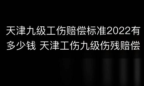 天津九级工伤赔偿标准2022有多少钱 天津工伤九级伤残赔偿标准2021