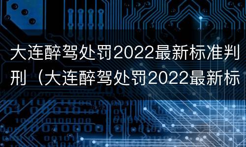 大连醉驾处罚2022最新标准判刑（大连醉驾处罚2022最新标准判刑多少年）