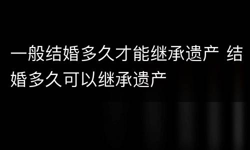 一般结婚多久才能继承遗产 结婚多久可以继承遗产