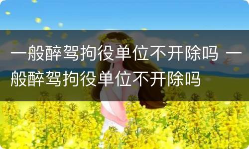 一般醉驾拘役单位不开除吗 一般醉驾拘役单位不开除吗