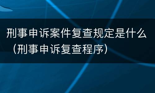 刑事申诉案件复查规定是什么（刑事申诉复查程序）