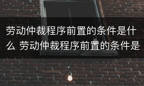 劳动仲裁程序前置的条件是什么 劳动仲裁程序前置的条件是什么意思