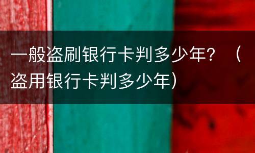 一般盗刷银行卡判多少年？（盗用银行卡判多少年）