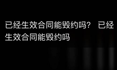 已经生效合同能毁约吗？ 已经生效合同能毁约吗