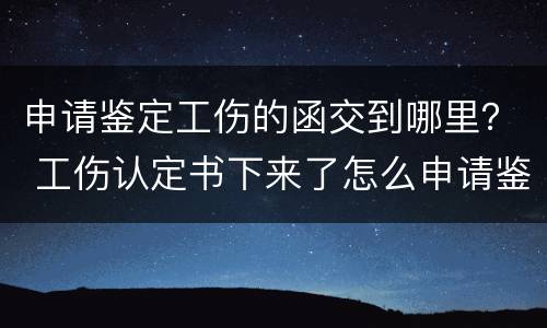 申请鉴定工伤的函交到哪里？ 工伤认定书下来了怎么申请鉴定