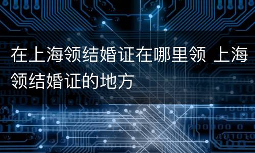在上海领结婚证在哪里领 上海领结婚证的地方