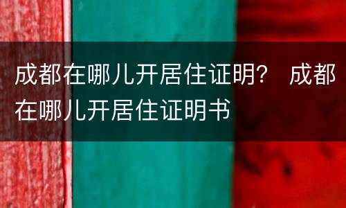 成都在哪儿开居住证明？ 成都在哪儿开居住证明书