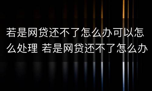 若是网贷还不了怎么办可以怎么处理 若是网贷还不了怎么办可以怎么处理吗