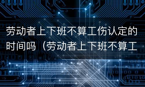 劳动者上下班不算工伤认定的时间吗（劳动者上下班不算工伤认定的时间吗为什么）