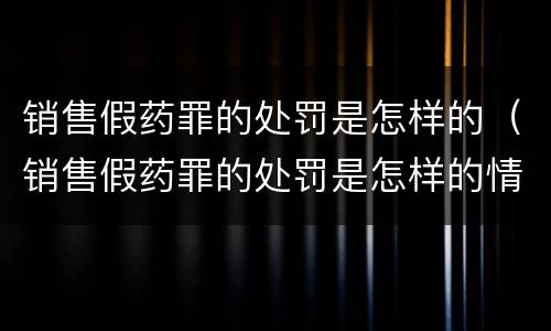 销售假药罪的处罚是怎样的（销售假药罪的处罚是怎样的情形）