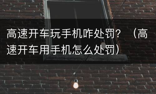 高速开车玩手机咋处罚？（高速开车用手机怎么处罚）
