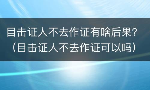 目击证人不去作证有啥后果？（目击证人不去作证可以吗）