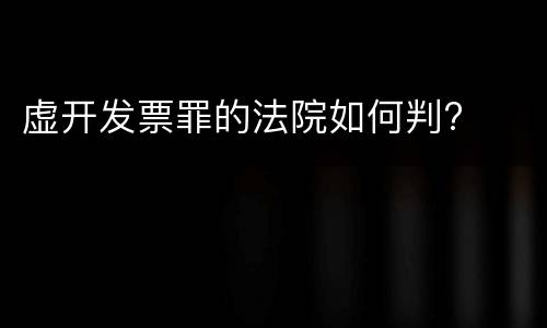 虚开发票罪的法院如何判?