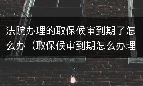 法院办理的取保候审到期了怎么办（取保候审到期怎么办理解除）