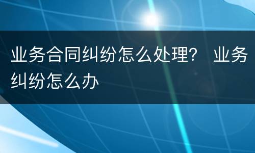 业务合同纠纷怎么处理？ 业务纠纷怎么办