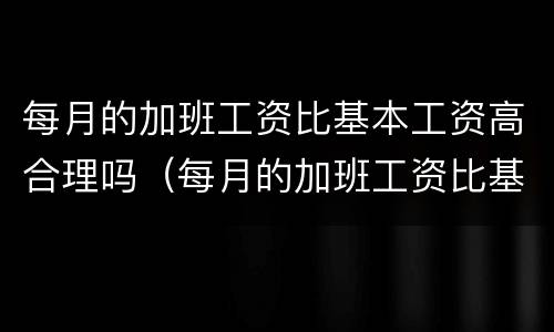 每月的加班工资比基本工资高合理吗（每月的加班工资比基本工资高合理吗为什么）